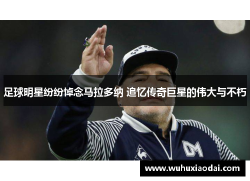 足球明星纷纷悼念马拉多纳 追忆传奇巨星的伟大与不朽