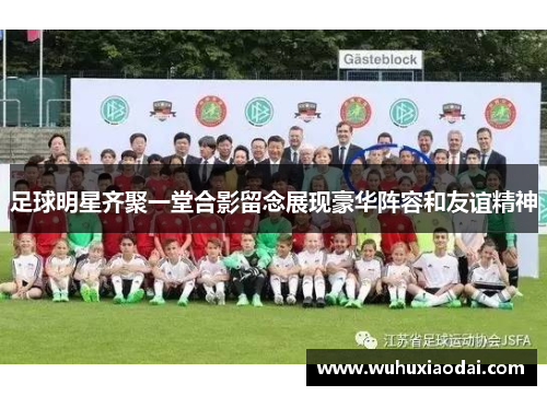 足球明星齐聚一堂合影留念展现豪华阵容和友谊精神