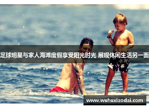 足球明星与家人海滩度假享受阳光时光 展现休闲生活另一面