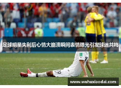 足球明星失利后心情大崩溃瞬间表情曝光引发球迷共鸣