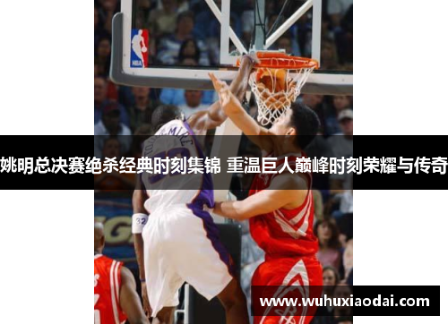 姚明总决赛绝杀经典时刻集锦 重温巨人巅峰时刻荣耀与传奇
