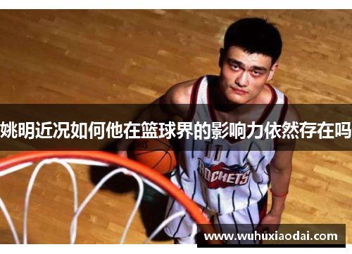 姚明近况如何他在篮球界的影响力依然存在吗