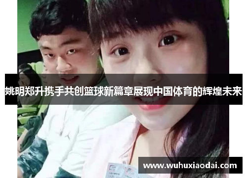 姚明郑升携手共创篮球新篇章展现中国体育的辉煌未来