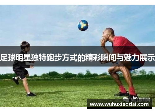 足球明星独特跑步方式的精彩瞬间与魅力展示