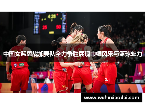 中国女篮勇战加美队全力争胜展现巾帼风采与篮球魅力