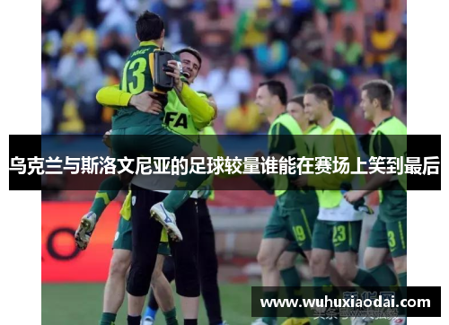 乌克兰与斯洛文尼亚的足球较量谁能在赛场上笑到最后