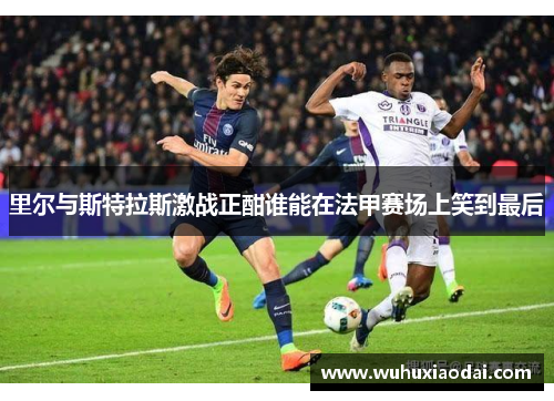 里尔与斯特拉斯激战正酣谁能在法甲赛场上笑到最后